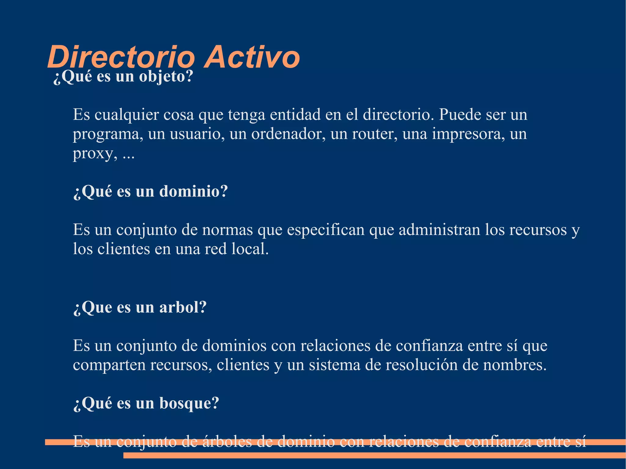 Directorio Activo
¿Qué es un objeto?

 Es cualquier cosa que tenga entidad en el directorio. Puede ser un
 programa, un usuario, un ordenador, un router, una impresora, un
 proxy, ...

 ¿Qué es un dominio?

 Es un conjunto de normas que especifican que administran los recursos y
 los clientes en una red local.


 ¿Que es un arbol?

 Es un conjunto de dominios con relaciones de confianza entre sí que
 comparten recursos, clientes y un sistema de resolución de nombres.

 ¿Qué es un bosque?

 Es un conjunto de árboles de dominio con relaciones de confianza entre sí
 