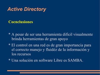 Active Directory

Cocnclusiones


* A pesar de ser una herramienta dificil visualmente
  brinda herramientas de gran apoyo
* El control en una red es de gran importancia para
  el correcto manejo y fluidéz de la información y
  los recursos
* Una solución en software Libre es SAMBA.
 