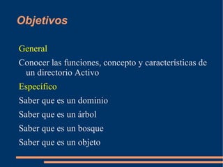 Objetivos

General
Conocer las funciones, concepto y características de
 un directorio Activo
Específico
Saber que es un dominio
Saber que es un árbol
Saber que es un bosque
Saber que es un objeto
 