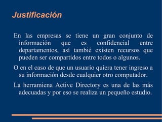 Justificación

En las empresas se tiene un gran conjunto de
 información    que    es     confidencial    entre
 departamentos, así tambié existen recursos que
 pueden ser compartidos entre todos o algunos.
O en el caso de que un usuario quiera tener ingreso a
 su información desde cualquier otro computador.
La herramiena Active Directory es una de las más
 adecuadas y por eso se realiza un pequeño estudio.
 