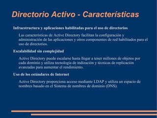 Directorio Activo - Características
Infraestructura y aplicaciones habilitadas para el uso de directorios
   Las características de Active Directory facilitan la configuración y
   administración de las aplicaciones y otros componentes de red habilitados para el
   uso de directorios.
Escalabilidad sin complejidad
   Active Directory puede escalarse hasta llegar a tener millones de objetos por
   cada dominio y utiliza tecnología de indización y técnicas de replicación
   avanzadas para aumentar el rendimiento.
Uso de los estándares de Internet
   Active Directory proporciona acceso mediante LDAP y utiliza un espacio de
   nombres basado en el Sistema de nombres de dominio (DNS).
 