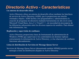Directorio Activo - Características
Un entorno de desarrollo eficaz
   Active Directory ofrece un entorno de desarrollo eficaz mediante las Interfaces
   de servicio de Active Directory (ADSI), que le proporciona una interfaz
   orientada a objetos. ADSI facilita a los programadores y administradores la
   creación de programas de directorio mediante herramientas de alto nivel como
   Microsoft Visual Basic, Java, C o Visual C++, sin necesidad de preocuparse de
   las diferencias subyacentes entre los diversos espacios de nombres. Para obtener
   más información, vea .
Replicación y supervisión de confianza
   Active Directory proporciona clases de Instrumental de administración de
   Windows (WMI) que supervisan si los controladores de dominio replican
   correctamente la información de Active Directory y si las relaciones de confianza
   funcionan adecuadamente.
Listas de distribución de Servicios de Message Queue Server
Servicios de Message Queue Server (denominado también MSMQ) permite enviar
   mensajes a listas de distribución alojadas en Active Directory
 