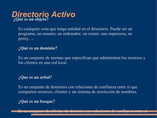 Directorio Activo
¿Qué es un objeto?

 Es cualquier cosa que tenga entidad en el directorio. Puede ser un
 programa, un usuario, un ordenador, un router, una impresora, un
 proxy, ...

 ¿Qué es un dominio?

 Es un conjunto de normas que especifican que administran los recursos y
 los clientes en una red local.


 ¿Que es un arbol?

 Es un conjunto de dominios con relaciones de confianza entre sí que
 comparten recursos, clientes y un sistema de resolución de nombres.

 ¿Qué es un bosque?

 Es un conjunto de árboles de dominio con relaciones de confianza entre sí
 