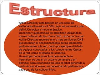 EstructuraActiveDirectory está basado en una serie de estándares llamados (X.500), aquí se encuentra una definición lógica a modo jerárquico.Dominios y subdominios se identifican utilizando la misma notación de las zonas DNS, razón por la cual Active Directory requiere uno o más servidores DNS que permitan el direccionamiento de los elementos pertenecientes a la red, como por ejemplo el listado de equipos conectados; y los componentes lógicos de la red, como el listado de usuarios.Un ejemplo de la estructura descendente (o herencia), es que si un usuario pertenece a un dominio, será reconocido en todo el árbol generado a partir de ese dominio, sin necesidad de pertenecer a cada uno de los subdominios.