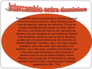 Intercambio entre dominiosPara permitir que los usuarios de un dominio accedan a recursos de otro dominio, Active Directory usa un trust (en español, relación de confianza). El trust es creado automáticamente cuando se crean nuevos dominios. Los límites del trust no son marcados por dominio, sino por el bosque al cual pertenece. Existen trust transitivos, donde los trust de Active Directory pueden ser un acceso directo (une dos dominios en árboles diferentes, transitivo, una o dos vías), bosque (transitivo, una o dos vías), reino (transitivo o no transitivo, una o dos vías), o externo (no transitivo, una o dos vías), para conectarse a otros bosques o dominios que no son de Active Directory. Active Directory usa el protocolo V5 de Kerberos, aunque también soporta NTLM y usuarios webs mediante autenticación SSL / TLS.