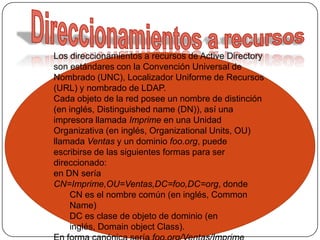 Direccionamientos a recursosLos direccionamientos a recursos de Active Directory son estándares con la Convención Universal de Nombrado (UNC), Localizador Uniforme de Recursos (URL) y nombrado de LDAP.Cada objeto de la red posee un nombre de distinción (en inglés, Distinguished name (DN)), así una impresora llamada Imprime en una Unidad Organizativa (en inglés, Organizational Units, OU) llamada Ventas y un dominio foo.org, puede escribirse de las siguientes formas para ser direccionado:en DN sería CN=Imprime,OU=Ventas,DC=foo,DC=org, donde CN es el nombre común (en inglés, Common Name) DC es clase de objeto de dominio (en inglés, Domain object Class). En forma canónica sería foo.org/Ventas/Imprime