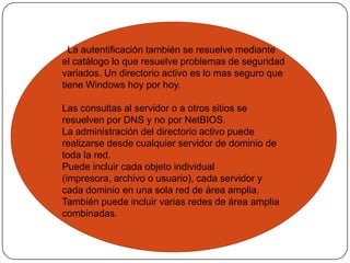   La autentificación también se resuelve mediante el catálogo lo que resuelve problemas de seguridad variados. Un directorio activo es lo mas seguro que tiene Windows hoy por hoy.Las consultas al servidor o a otros sitios se resuelven por DNS y no por NetBIOS.La administración del directorio activo puede realizarse desde cualquier servidor de dominio de toda la red.Puede incluir cada objeto individual (impresora, archivo o usuario), cada servidor y cada dominio en una sola red de área amplia. También puede incluir varias redes de área amplia combinadas.