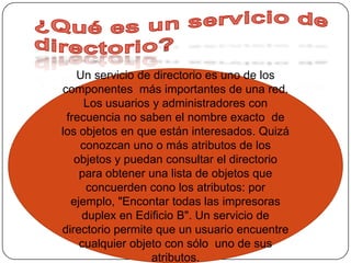 ¿Qué es un servicio de directorio?Un servicio de directorio es uno de los componentes  más importantes de una red. Los usuarios y administradores con frecuencia no saben el nombre exacto  de los objetos en que están interesados. Quizá conozcan uno o más atributos de los objetos y puedan consultar el directorio para obtener una lista de objetos que concuerden cono los atributos: por ejemplo, "Encontar todas las impresoras duplex en Edificio B". Un servicio de directorio permite que un usuario encuentre cualquier objeto con sólo  uno de sus atributos.