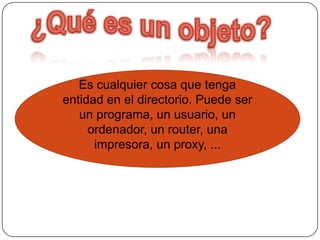 ¿Qué es un objeto?Es cualquier cosa que tenga entidad en el directorio. Puede ser un programa, un usuario, un ordenador, un router, una impresora, un proxy, ...
