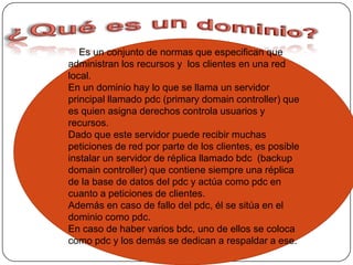 ¿Qué es un dominio?    Es un conjunto de normas que especifican que administran los recursos y los clientes en una red local.En un dominio hay lo que se llama un servidor principal llamado pdc (primary domain controller) que es quien asigna derechos controla usuarios y recursos.Dado que este servidor puede recibir muchas peticiones de red por parte de los clientes, es posible instalar un servidor de réplica llamado bdc  (backup domain controller) que contiene siempre una réplica de la base de datos del pdc y actúa como pdc en cuanto a peticiones de clientes.Además en caso de fallo del pdc, él se sitúa en el dominio como pdc.En caso de haber varios bdc, uno de ellos se coloca como pdc y los demás se dedican a respaldar a ese.