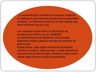   La autentificación también se resuelve mediante el catálogo lo que resuelve problemas de seguridad variados. Un directorio activo es lo mas seguro que tiene Windows hoy por hoy.Las consultas al servidor o a otros sitios se resuelven por DNS y no por NetBIOS.La administración del directorio activo puede realizarse desde cualquier servidor de dominio de toda la red.Puede incluir cada objeto individual (impresora, archivo o usuario), cada servidor y cada dominio en una sola red de área amplia. También puede incluir varias redes de área amplia combinadas.