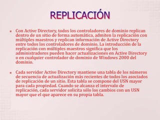 REPLICACIÓNCon Active Directory, todos los controladores de dominio replican dentro de un sitio de forma automática, admiten la replicación con múltiples maestros y replican información de Active Directory entre todos los controladores de dominio. La introducción de la replicación con múltiples maestros significa que los administradores pueden hacer actualizaciones en Active Directory o en cualquier controlador de dominio de Windows 2000 del dominio. Cada servidor Active Directory mantiene una tabla de los números de secuencia de actualización más recientes de todos los asociados de replicación de un sitio. Esta tabla se compone del USN mayor para cada propiedad. Cuando se alcanza el intervalo de replicación, cada servidor solicita sólo los cambios con un USN mayor que el que aparece en su propia tabla. 