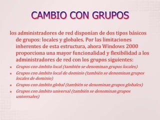 CAMBIO CON GRUPOSlos administradores de red disponían de dos tipos básicos de grupos: locales y globales. Por las limitaciones inherentes de esta estructura, ahora Windows 2000 proporciona una mayor funcionalidad y flexibilidad a los administradores de red con los grupos siguientes: Grupos con ámbito local (también se denominan grupos locales) Grupos con ámbito local de dominio (también se denominan grupos locales de dominio) Grupos con ámbito global (también se denominan grupos globales) Grupos con ámbito universal (también se denominan grupos universales) 