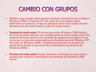 CAMBIO CON GRUPOSDebido a que muchas redes pueden contener una mezcla de servidores Windows 2000 y Windows NT 4.0, antes de crear grupos debe determinar el número y el tipo de dominios de la red y cuáles de esos dominios son de modo mixto y cuáles de modo nativo: Dominio de modo mixto. El sistema operativo Windows 2000 instala, de forma predeterminada, una configuración de red en modo mixto. Un dominio de modo mixto es un conjunto de equipos conectados en red en los que se ejecutan controladores de dominio tanto de Windows NT 4.0 como de Windows 2000. (También puede tener un dominio de modo mixto donde se ejecuten sólo controladores de dominio de Windows 2000.) Dominio de modo nativo. Puede convertir un dominio al modo nativo cuando sólo contiene controladores de dominio de Windows 2000 Server. 