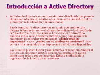 Introducción a Active DirectoryServicios de directorio es una base de datos distribuida que permite almacenar información relativa a los recursos de una red con el fin de facilitar su localización y administraciónPuede consultar el directorio con un nombre de usuario para obtener información como el número de teléfono o la dirección de correo electrónico de ese usuario. Los servicios de directorio también son lo suficientemente flexibles como para permitir la realización de consultas generalizadas "¿dónde están las impresoras?" o bien "¿cuáles son los nombres de servidores?" Para ver una lista resumida de las impresoras o servidores disponibles. Los usuarios pueden buscar y usar recursos en la red sin conocer el nombre o la ubicación exactos del recurso. Igualmente, puede administrar toda la red con una vista lógica y unificada de la organización de la red y de sus recursos.
