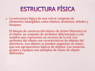 ESTRUCTURA FÍSICALa estructura lógica de una red se compone de elementos intangibles como objetos, dominios, árboles y bosques. El bloque de construcción básico de Active Directory es el objeto, un conjunto de atributos diferenciado y con nombre que representa un recurso de la red. Los atributos del objeto son características de objetos del directorio. Los objetos se pueden organizar en clases, que son agrupaciones lógicas de objetos. Los usuarios, grupos y equipos son ejemplos de clases de objeto diferentes. 