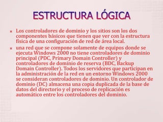 ESTRUCTURA LÓGICALos controladores de dominio y los sitios son los dos componentes básicos que tienen que ver con la estructura física de una configuración de red de área local. una red que se compone solamente de equipos donde se ejecuta Windows 2000 no tiene controladores de dominio principal (PDC, Primary Domain Controller) y controladores de dominio de reserva (BDC, Backup Domain Controller). Todos los servidores que participan en la administración de la red en un entorno Windows 2000 se consideran controladores de dominio. Un controlador de dominio (DC) almacena una copia duplicada de la base de datos del directorio y el proceso de replicación es automático entre los controladores del dominio. 