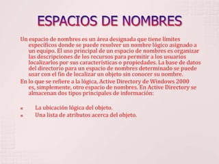 ESPACIOS DE NOMBRESUn espacio de nombres es un área designada que tiene límites específicos donde se puede resolver un nombre lógico asignado a un equipo. El uso principal de un espacio de nombres es organizar las descripciones de los recursos para permitir a los usuarios localizarlos por sus características o propiedades. La base de datos del directorio para un espacio de nombres determinado se puede usar con el fin de localizar un objeto sin conocer su nombre. En lo que se refiere a la lógica, Active Directory de Windows 2000 es, simplemente, otro espacio de nombres. En Active Directory se almacenan dos tipos principales de información:      La ubicación lógica del objeto.      Una lista de atributos acerca del objeto. 