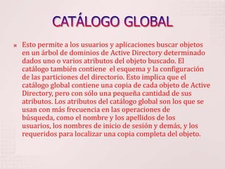 CATÁLOGO GLOBALEsto permite a los usuarios y aplicaciones buscar objetos en un árbol de dominios de Active Directory determinado dados uno o varios atributos del objeto buscado. El catálogo también contiene  el esquema y la configuración de las particiones del directorio. Esto implica que el catálogo global contiene una copia de cada objeto de Active Directory, pero con sólo una pequeña cantidad de sus atributos. Los atributos del catálogo global son los que se usan con más frecuencia en las operaciones de búsqueda, como el nombre y los apellidos de los usuarios, los nombres de inicio de sesión y demás, y los requeridos para localizar una copia completa del objeto. 