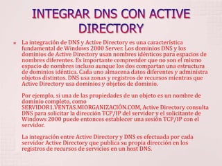 INTEGRAR DNS CON ACTIVE DIRECTORYLa integración de DNS y Active Directory es una característica fundamental de Windows 2000 Server. Los dominios DNS y los dominios de Active Directory usan nombres idénticos para espacios de nombres diferentes. Es importante comprender que no son el mismo espacio de nombres incluso aunque los dos compartan una estructura de dominios idéntica. Cada uno almacena datos diferentes y administra objetos distintos. DNS usa zonas y registros de recursos mientras que Active Directory usa dominios y objetos de dominio. Por ejemplo, si una de las propiedades de un objeto es un nombre de dominio completo, como SERVIDOR1.VENTAS.MIORGANIZACIÓN.COM, Active Directory consulta DNS para solicitar la dirección TCP/IP del servidor y el solicitante de Windows 2000 puede entonces establecer una sesión TCP/IP con el servidor. La integración entre Active Directory y DNS es efectuada por cada servidor Active Directory que publica su propia dirección en los registros de recursos de servicios en un host DNS. 