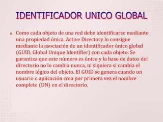 IDENTIFICADOR UNICO GLOBALComo cada objeto de una red debe identificarse mediante una propiedad única, Active Directory lo consigue mediante la asociación de un identificador único global (GUID, Global Unique Identifier) con cada objeto. Se garantiza que este número es único y la base de datos del directorio no lo cambia nunca, ni siquiera si cambia el nombre lógico del objeto. El GUID se genera cuando un usuario o aplicación crea por primera vez el nombre completo (DN) en el directorio. 