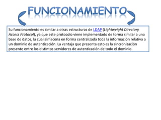 Su funcionamiento es similar a otras estructuras de LDAP ( Lightweight Directory Access Protocol ), ya que este protocolo viene implementado de forma similar a una base de datos, la cual almacena en forma centralizada toda la información relativa a un dominio de autenticación. La ventaja que presenta esto es la sincronización presente entre los distintos servidores de autenticación de todo el dominio.