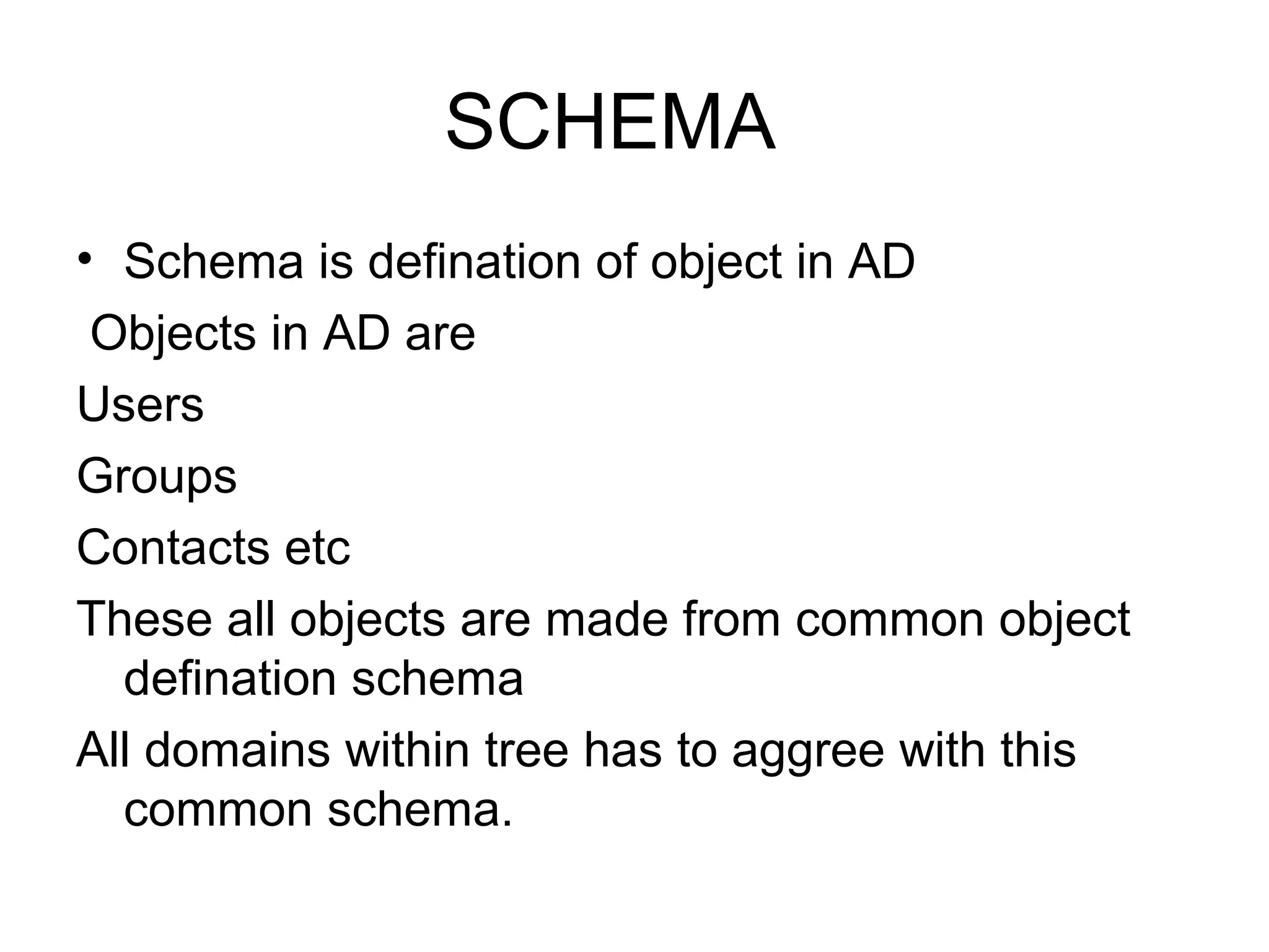 SCHEMA
• Schema is defination of object in AD
Objects in AD are
Users
Groups
Contacts etc
These all objects are made from common object
defination schema
All domains within tree has to aggree with this
common schema.
 