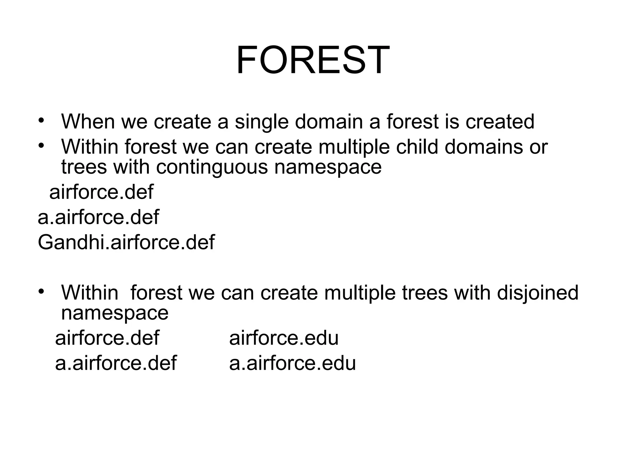 FOREST
• When we create a single domain a forest is created
• Within forest we can create multiple child domains or
trees with continguous namespace
airforce.def
a.airforce.def
Gandhi.airforce.def
• Within forest we can create multiple trees with disjoined
namespace
airforce.def airforce.edu
a.airforce.def a.airforce.edu
 