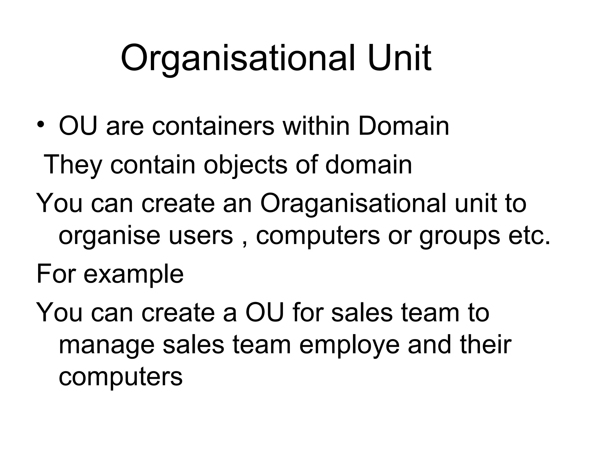 Organisational Unit
• OU are containers within Domain
They contain objects of domain
You can create an Oraganisational unit to
organise users , computers or groups etc.
For example
You can create a OU for sales team to
manage sales team employe and their
computers
 