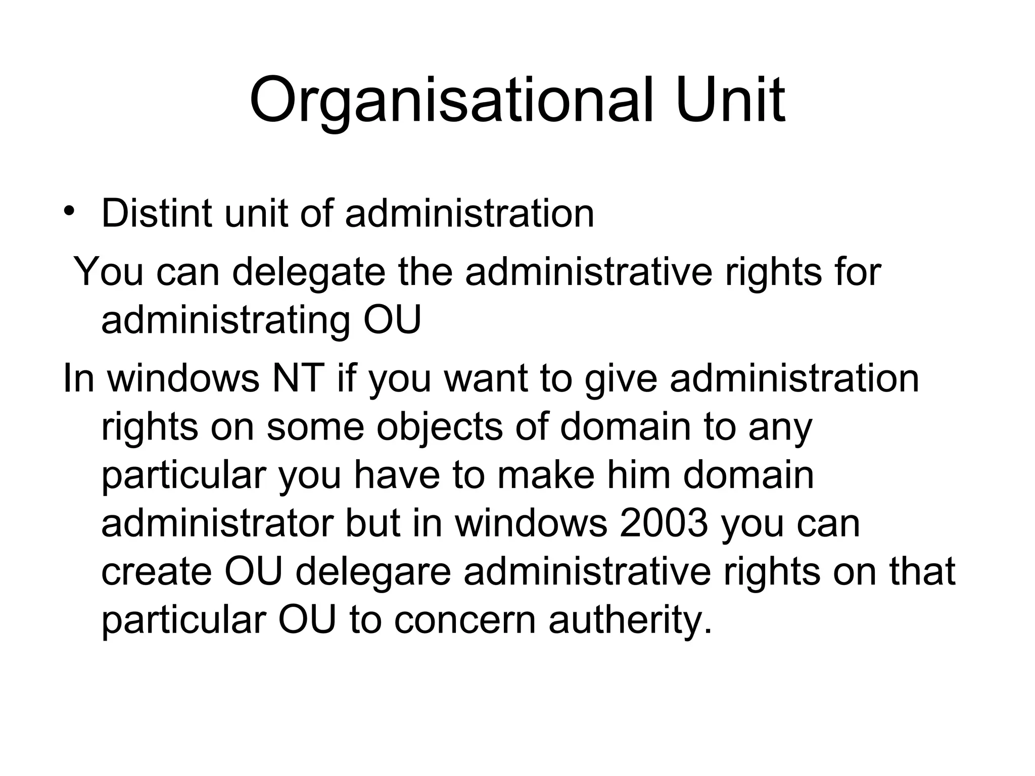 Organisational Unit
• Distint unit of administration
You can delegate the administrative rights for
administrating OU
In windows NT if you want to give administration
rights on some objects of domain to any
particular you have to make him domain
administrator but in windows 2003 you can
create OU delegare administrative rights on that
particular OU to concern autherity.
 