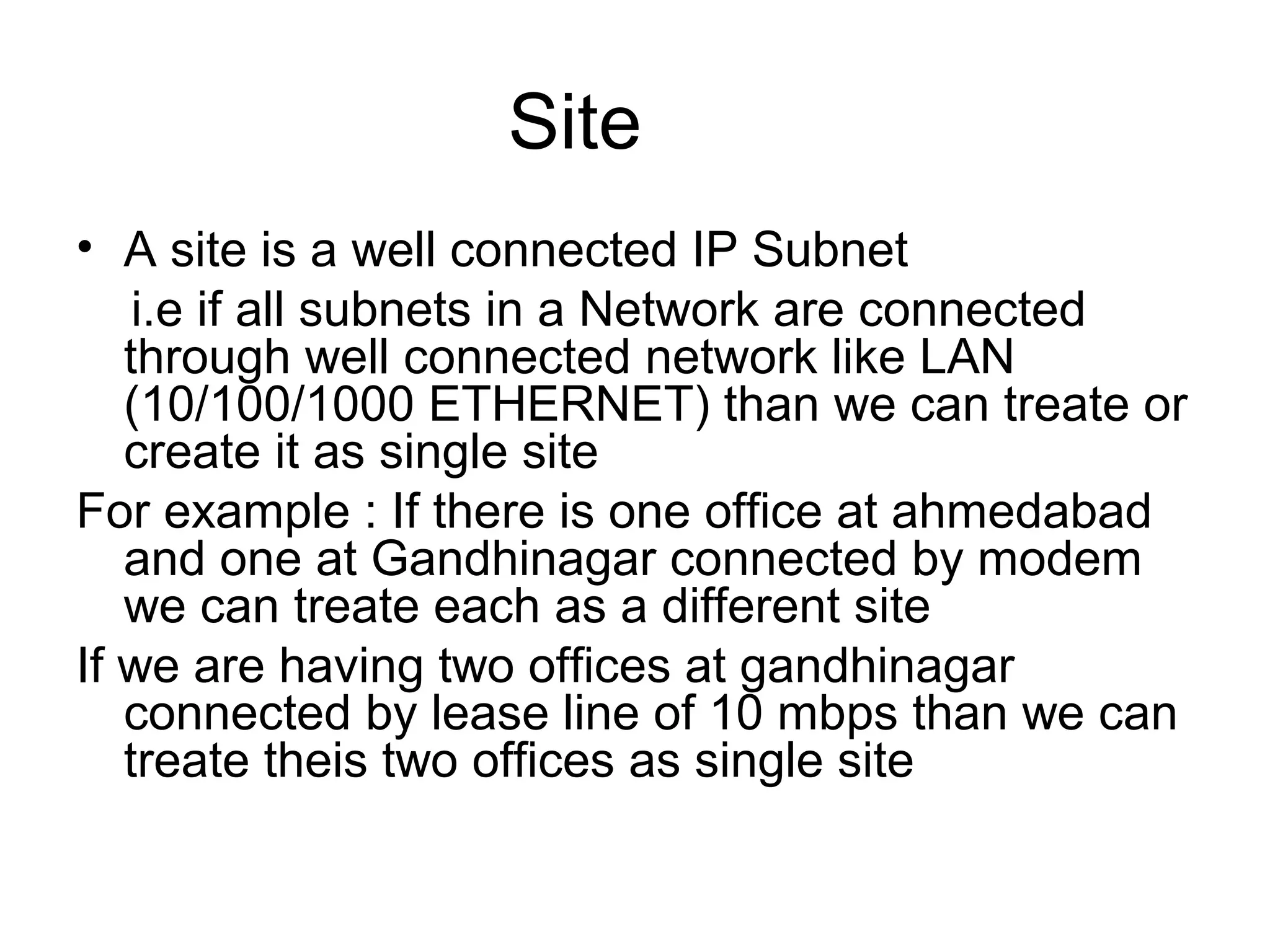 Site
• A site is a well connected IP Subnet
i.e if all subnets in a Network are connected
through well connected network like LAN
(10/100/1000 ETHERNET) than we can treate or
create it as single site
For example : If there is one office at ahmedabad
and one at Gandhinagar connected by modem
we can treate each as a different site
If we are having two offices at gandhinagar
connected by lease line of 10 mbps than we can
treate theis two offices as single site
 