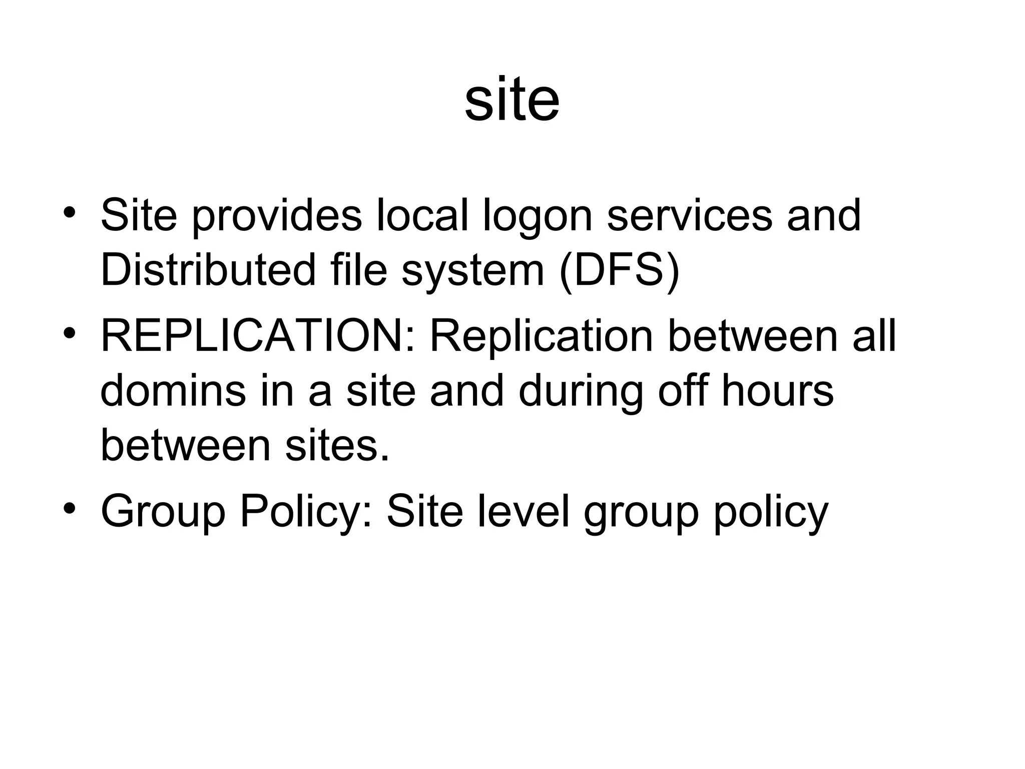 site
• Site provides local logon services and
Distributed file system (DFS)
• REPLICATION: Replication between all
domins in a site and during off hours
between sites.
• Group Policy: Site level group policy
 