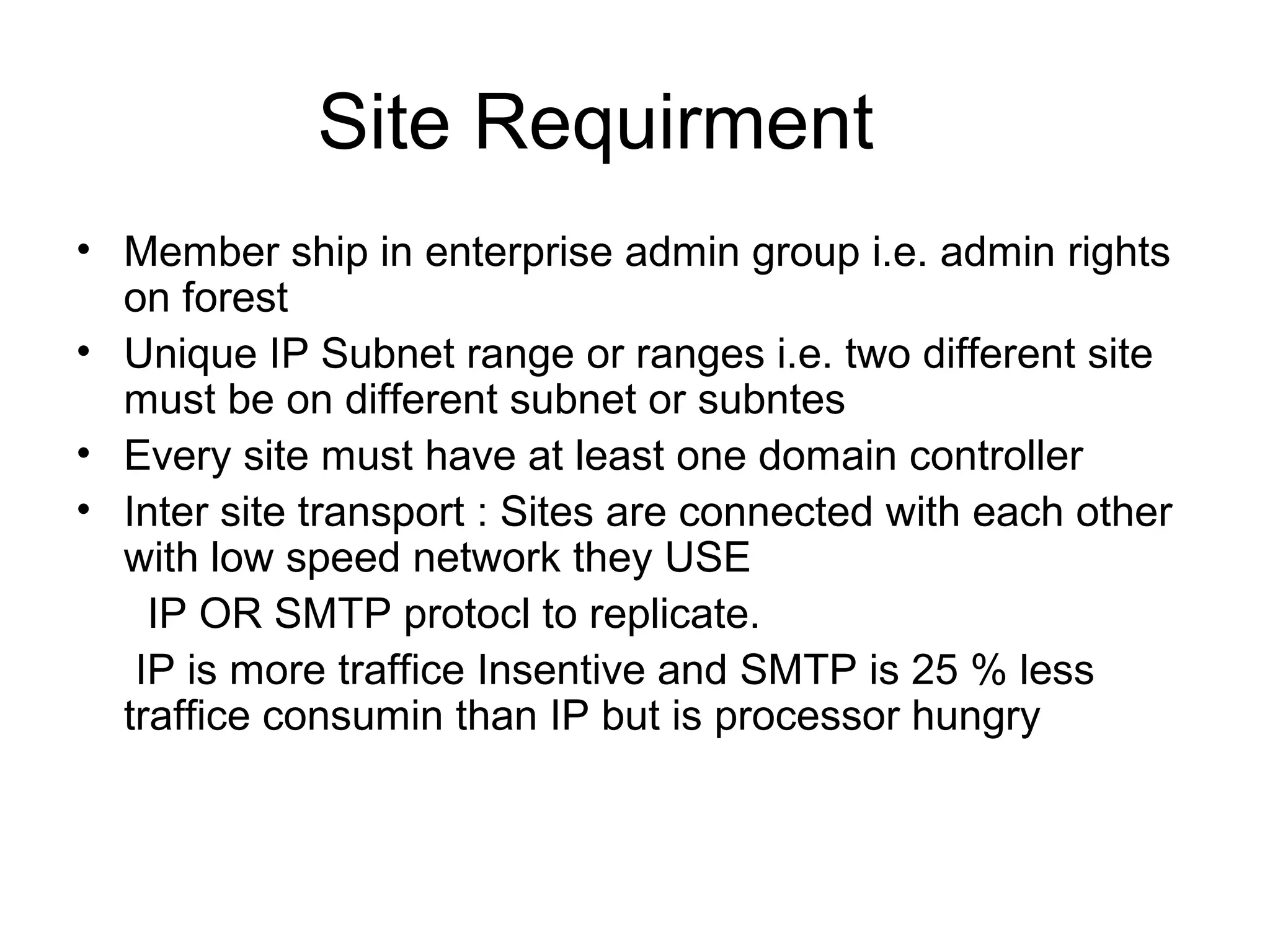 Site Requirment
• Member ship in enterprise admin group i.e. admin rights
on forest
• Unique IP Subnet range or ranges i.e. two different site
must be on different subnet or subntes
• Every site must have at least one domain controller
• Inter site transport : Sites are connected with each other
with low speed network they USE
IP OR SMTP protocl to replicate.
IP is more traffice Insentive and SMTP is 25 % less
traffice consumin than IP but is processor hungry
 