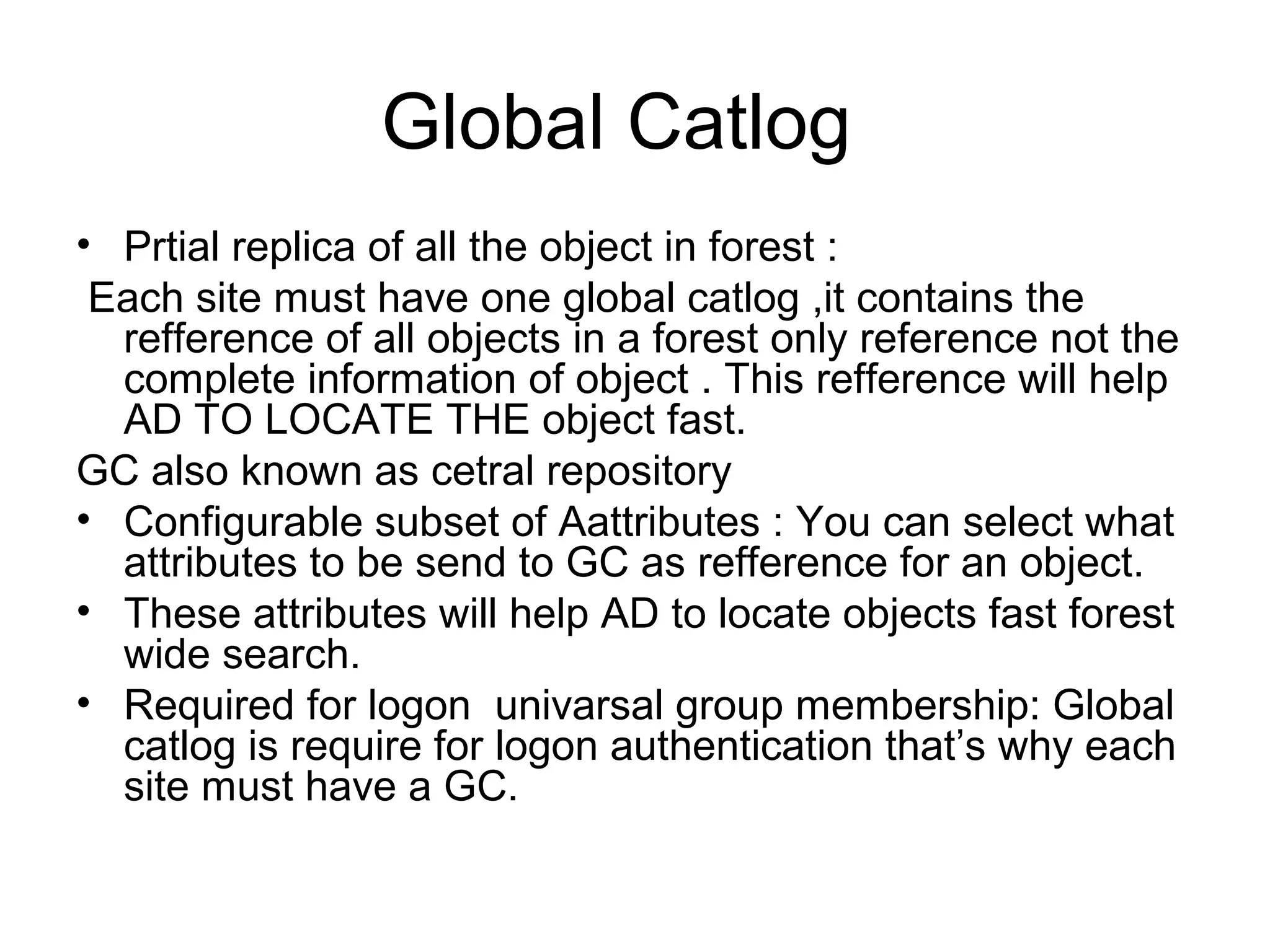 Global Catlog
• Prtial replica of all the object in forest :
Each site must have one global catlog ,it contains the
refference of all objects in a forest only reference not the
complete information of object . This refference will help
AD TO LOCATE THE object fast.
GC also known as cetral repository
• Configurable subset of Aattributes : You can select what
attributes to be send to GC as refference for an object.
• These attributes will help AD to locate objects fast forest
wide search.
• Required for logon univarsal group membership: Global
catlog is require for logon authentication that’s why each
site must have a GC.
 