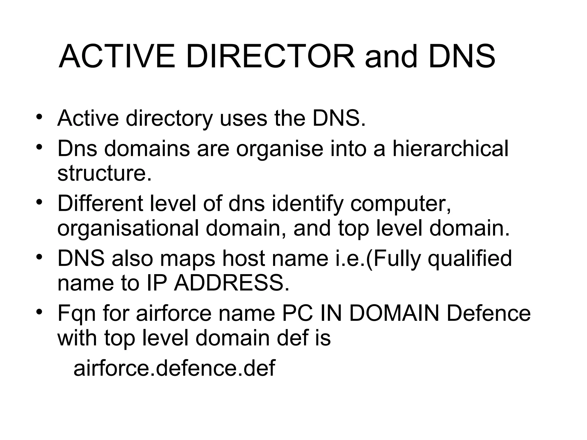 ACTIVE DIRECTOR and DNS
• Active directory uses the DNS.
• Dns domains are organise into a hierarchical
structure.
• Different level of dns identify computer,
organisational domain, and top level domain.
• DNS also maps host name i.e.(Fully qualified
name to IP ADDRESS.
• Fqn for airforce name PC IN DOMAIN Defence
with top level domain def is
airforce.defence.def
 