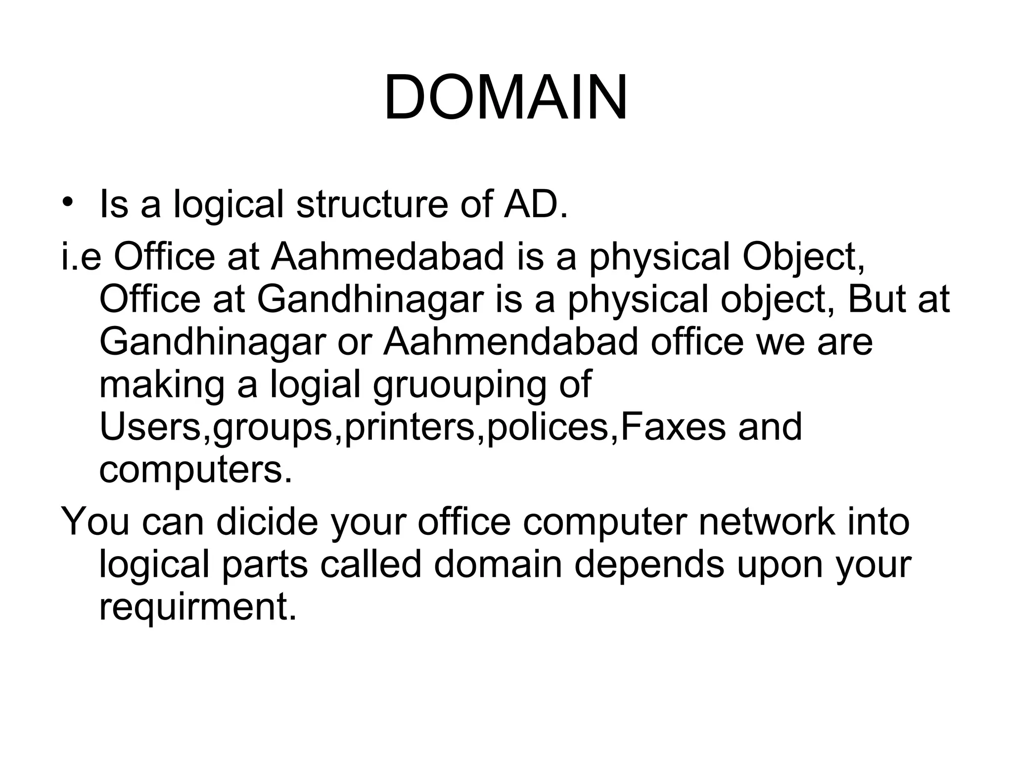 DOMAIN
• Is a logical structure of AD.
i.e Office at Aahmedabad is a physical Object,
Office at Gandhinagar is a physical object, But at
Gandhinagar or Aahmendabad office we are
making a logial gruouping of
Users,groups,printers,polices,Faxes and
computers.
You can dicide your office computer network into
logical parts called domain depends upon your
requirment.
 