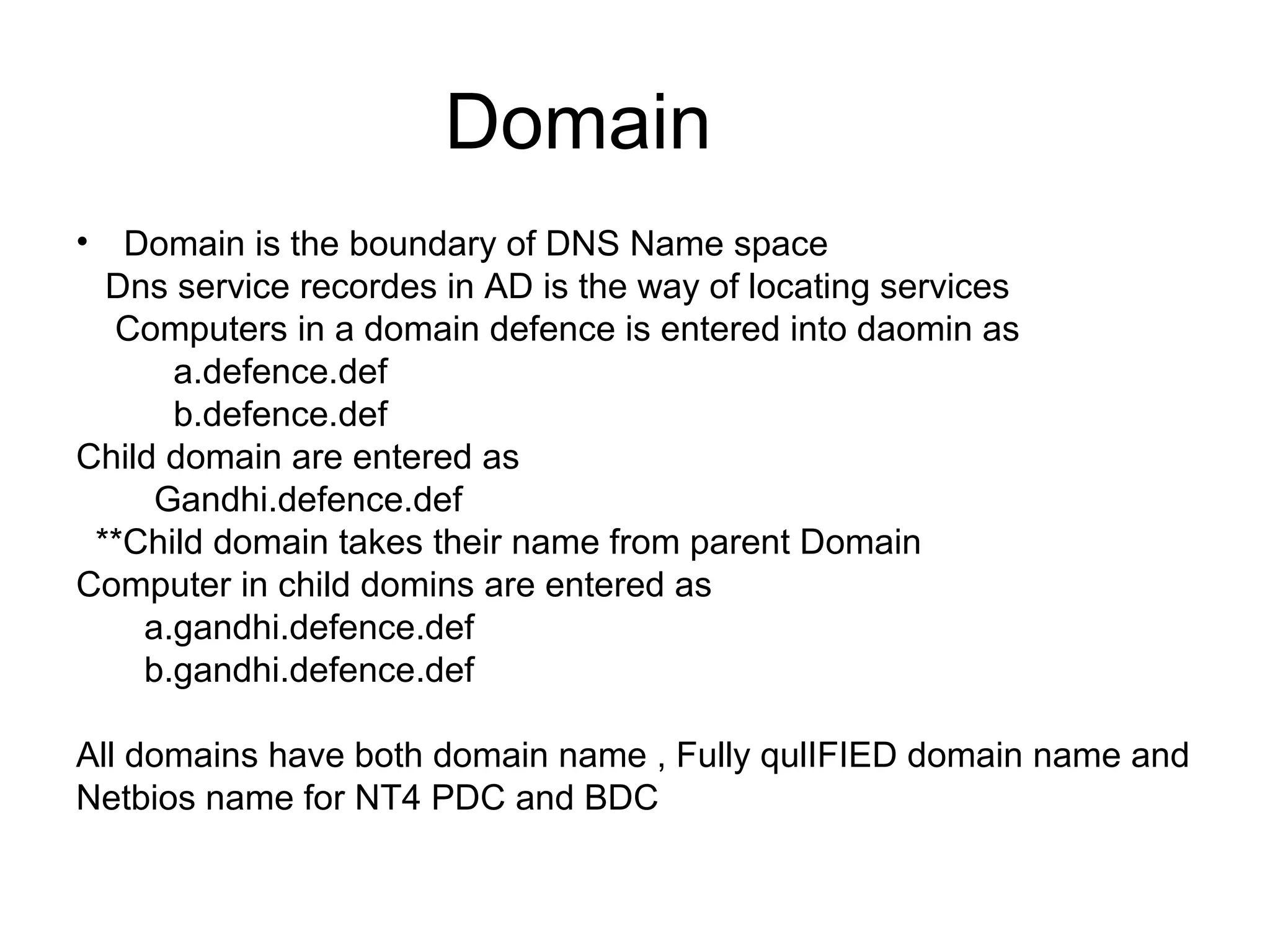 Domain
• Domain is the boundary of DNS Name space
Dns service recordes in AD is the way of locating services
Computers in a domain defence is entered into daomin as
a.defence.def
b.defence.def
Child domain are entered as
Gandhi.defence.def
**Child domain takes their name from parent Domain
Computer in child domins are entered as
a.gandhi.defence.def
b.gandhi.defence.def
All domains have both domain name , Fully qulIFIED domain name and
Netbios name for NT4 PDC and BDC
 