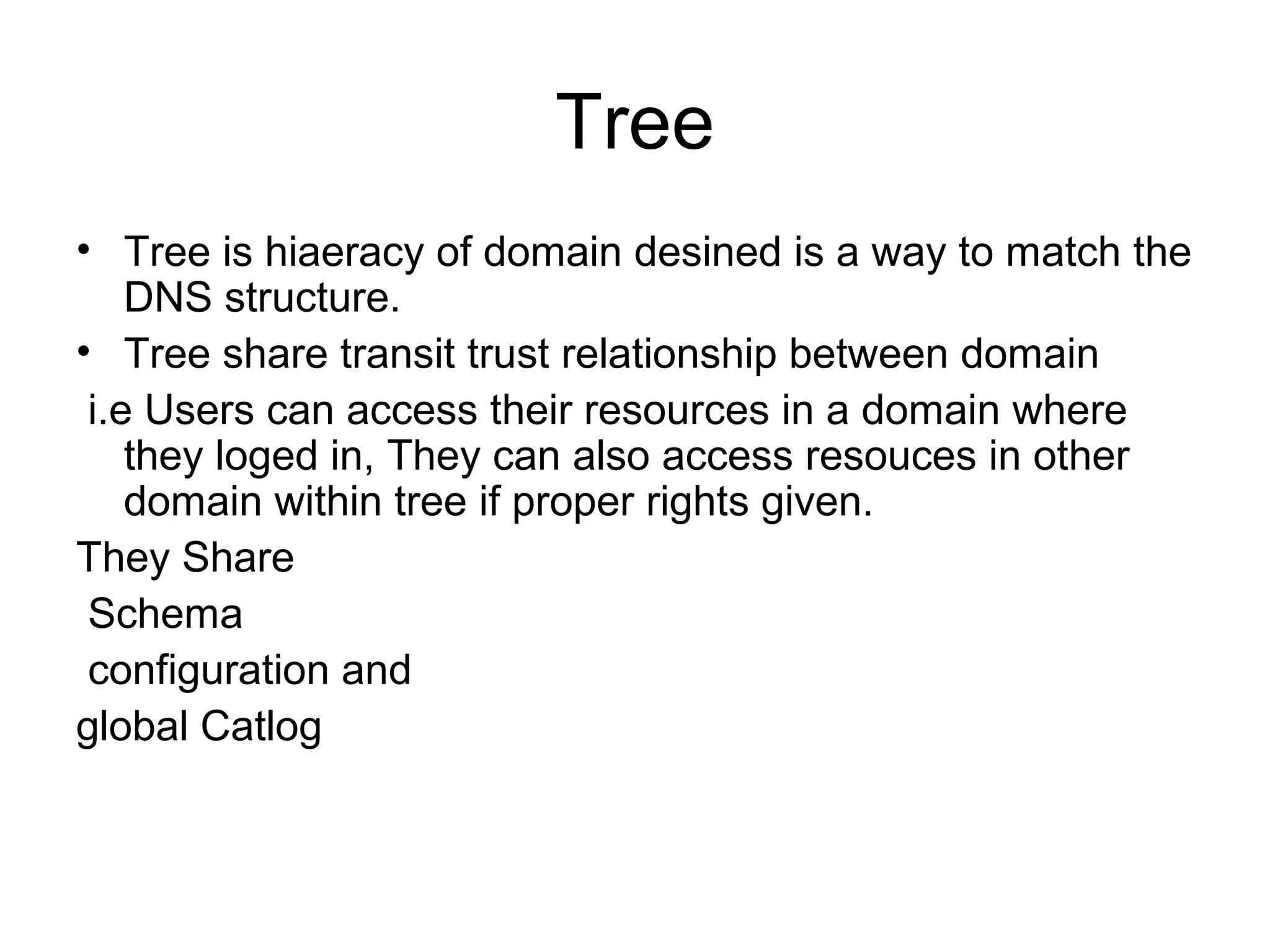 Tree
• Tree is hiaeracy of domain desined is a way to match the
DNS structure.
• Tree share transit trust relationship between domain
i.e Users can access their resources in a domain where
they loged in, They can also access resouces in other
domain within tree if proper rights given.
They Share
Schema
configuration and
global Catlog
 
