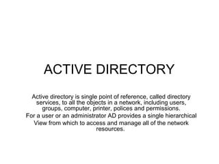 ACTIVE DIRECTORY
Active directory is single point of reference, called directory
services, to all the objects in a network, including users,
groups, computer, printer, polices and permissions.
For a user or an administrator AD provides a single hierarchical
View from which to access and manage all of the network
resources.
 