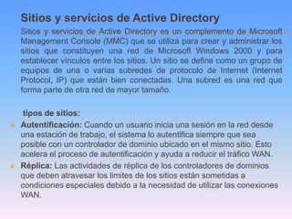 Sitios y servicios de Active Directory
    Sitios y servicios de Active Directory es un complemento de Microsoft
    Management Console (MMC) que se utiliza para crear y administrar los
    sitios que constituyen una red de Microsoft Windows 2000 y para
    establecer vínculos entre los sitios. Un sitio se define como un grupo de
    equipos de una o varias subredes de protocolo de Internet (Internet
    Protocol, IP) que están bien conectadas. Una subred es una red que
    forma parte de otra red de mayor tamaño.

     tipos de sitios:
   Autentificación: Cuando un usuario inicia una sesión en la red desde
    una estación de trabajo, el sistema lo autentifica siempre que sea
    posible con un controlador de dominio ubicado en el mismo sitio. Esto
    acelera el proceso de autentificación y ayuda a reducir el tráfico WAN.
   Réplica: Las actividades de réplica de los controladores de dominios
    que deben atravesar los limites de los sitios están sometidas a
    condiciones especiales debido a la necesidad de utilizar las conexiones
    WAN.
 