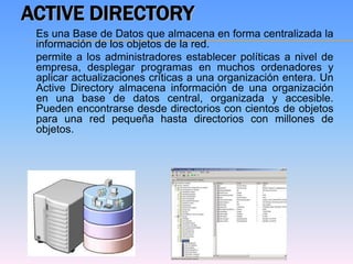 ACTIVE DIRECTORY
 Es una Base de Datos que almacena en forma centralizada la
 información de los objetos de la red.
 permite a los administradores establecer políticas a nivel de
 empresa, desplegar programas en muchos ordenadores y
 aplicar actualizaciones críticas a una organización entera. Un
 Active Directory almacena información de una organización
 en una base de datos central, organizada y accesible.
 Pueden encontrarse desde directorios con cientos de objetos
 para una red pequeña hasta directorios con millones de
 objetos.
 