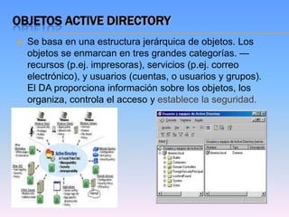 OBJETOS ACTIVE DIRECTORY
   Se basa en una estructura jerárquica de objetos. Los
    objetos se enmarcan en tres grandes categorías. —
    recursos (p.ej. impresoras), servicios (p.ej. correo
    electrónico), y usuarios (cuentas, o usuarios y grupos).
    El DA proporciona información sobre los objetos, los
    organiza, controla el acceso y establece la seguridad.
 
