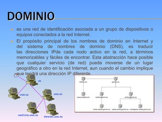 DOMINIO
   es una red de identificación asociada a un grupo de dispositivos o
    equipos conectados a la red Internet.
   El propósito principal de los nombres de dominio en Internet y
    del sistema de nombres de dominio (DNS), es traducir
    las direcciones IPde cada nodo activo en la red, a términos
    memorizables y fáciles de encontrar. Esta abstracción hace posible
    que cualquier servicio (de red) pueda moverse de un lugar
    geográfico a otro en la red Internet, aun cuando el cambio implique
    que tendrá una dirección IP diferente.
 