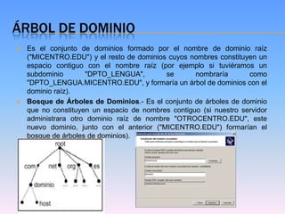 ÁRBOL DE DOMINIO
   Es el conjunto de dominios formado por el nombre de dominio raíz
    ("MICENTRO.EDU") y el resto de dominios cuyos nombres constituyen un
    espacio contiguo con el nombre raíz (por ejemplo si tuviéramos un
    subdominio       "DPTO_LENGUA",         se      nombraría       como
    "DPTO_LENGUA.MICENTRO.EDU", y formaría un árbol de dominios con el
    dominio raíz).
   Bosque de Árboles de Dominios.- Es el conjunto de árboles de dominio
    que no constituyen un espacio de nombres contiguo (si nuestro servidor
    administrara otro dominio raíz de nombre "OTROCENTRO.EDU", este
    nuevo dominio, junto con el anterior ("MICENTRO.EDU") formarían el
    bosque de árboles de dominios).
 