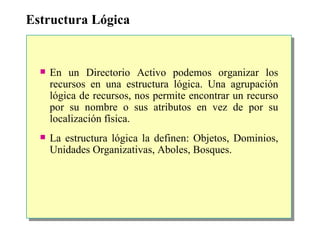 Estructura Lógica En un Directorio Activo podemos organizar los recursos en una estructura lógica. Una agrupación lógica de recursos, nos permite encontrar un recurso por su nombre o sus atributos en vez de por su localización física. La estructura lógica la definen: Objetos, Dominios, Unidades Organizativas, Aboles, Bosques. 
