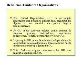 Definición:Unidades Organizativas Una Unidad Organizativa (OU) es un objeto contenedor que podemos utilizar para organizar los objetos en un dominio en grupos lógicos administrativos.  Un OU puede contener objetos como: cuentas de usuarios, grupos, ordenadores, impresoras, aplicaciones, ficheros compartidos y otras OUs.  La jerarquía OU en un Dominio es independiente de la estructura de otros dominios. Cada Dominio puede implementar su propia jerarquía OU. Nota: Podemos asignar permisos a las OU para delegar la Administración. 