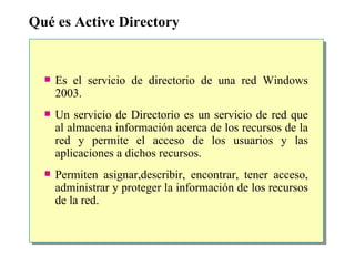 Qué es Active Directory Es el servicio de directorio de una red Windows 2003.  Un servicio de Directorio es un servicio de red que al almacena información acerca de los recursos de la red y permite el acceso de los usuarios y las aplicaciones a dichos recursos. Permiten asignar,describir, encontrar, tener acceso, administrar y proteger la información de los recursos de la red. 