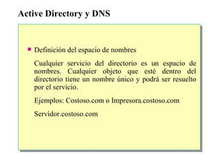 Active Directory y DNS Definición del espacio de nombres Cualquier servicio del directorio es un espacio de nombres. Cualquier objeto que esté dentro del directorio tiene un nombre único y podrá ser resuelto por el servicio. Ejemplos: Costoso.com o Impresora.costoso.com Servidor.costoso.com 