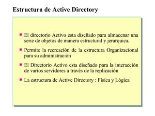 Estructura de Active Directory El directorio Activo esta diseñado para almacenar una serie de objetos de manera estructural y jerarquica. Permite la recreación de la estructura Organizacional para su administración El Directorio Activo esta diseñado para la interacción de varios servidores a través de la replicación La estructura de Active Directory : Física y Lógica 