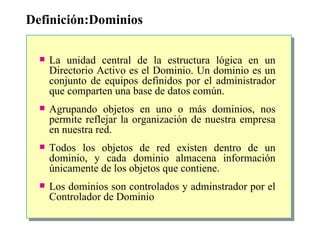 Definición:Dominios La unidad central de la estructura lógica en un Directorio Activo es el Dominio.  Un dominio es un conjunto de equipos definidos por el administrador que comparten una base de datos común. Agrupando objetos en uno o más dominios, nos permite reflejar la organización de nuestra empresa en nuestra red. Todos los objetos de red existen dentro de un dominio, y cada dominio almacena información únicamente de los objetos que contiene.    Los dominios son controlados y adminstrador por el Controlador de Dominio 